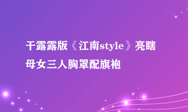 干露露版《江南style》亮瞎 母女三人胸罩配旗袍