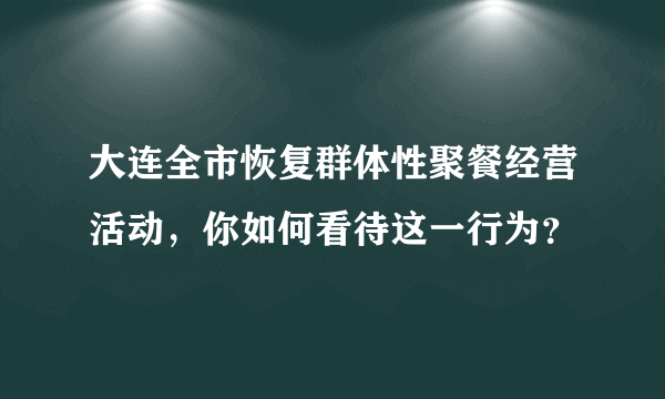 大连全市恢复群体性聚餐经营活动，你如何看待这一行为？