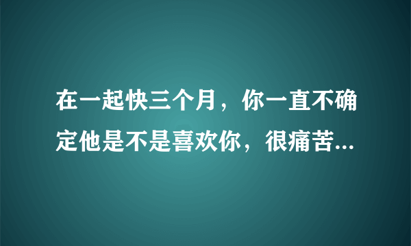 在一起快三个月，你一直不确定他是不是喜欢你，很痛苦，要怎么办才好？