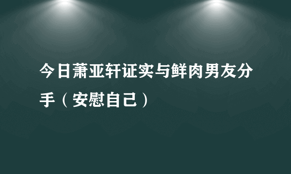 今日萧亚轩证实与鲜肉男友分手（安慰自己）