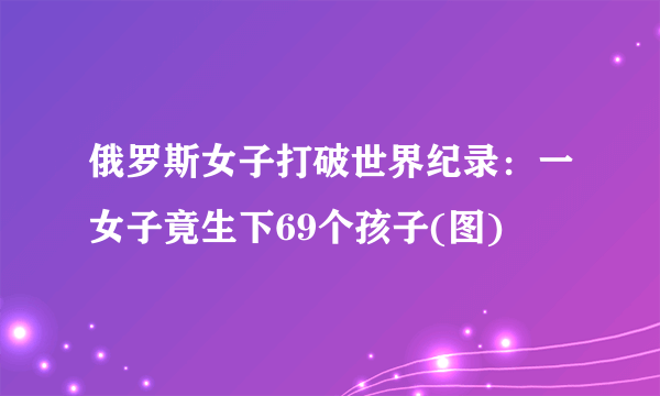 俄罗斯女子打破世界纪录：一女子竟生下69个孩子(图)