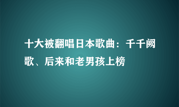 十大被翻唱日本歌曲：千千阙歌、后来和老男孩上榜