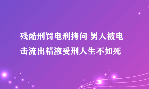 残酷刑罚电刑拷问 男人被电击流出精液受刑人生不如死