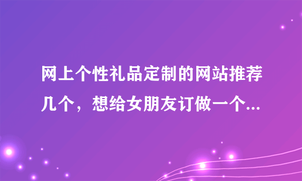 网上个性礼品定制的网站推荐几个，想给女朋友订做一个生日礼物？