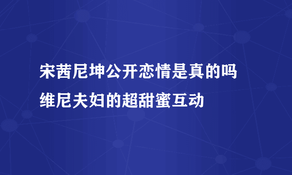 宋茜尼坤公开恋情是真的吗 维尼夫妇的超甜蜜互动