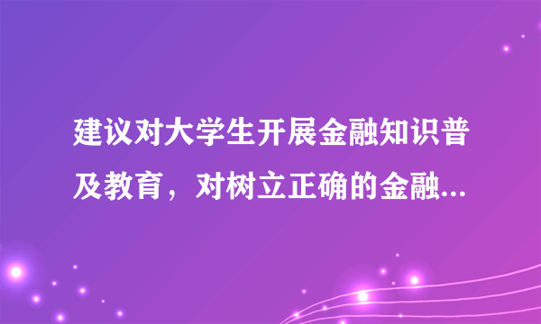 建议对大学生开展金融知识普及教育，对树立正确的金融观有着怎样的意义？