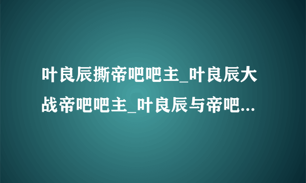 叶良辰撕帝吧吧主_叶良辰大战帝吧吧主_叶良辰与帝吧吧主事件始末-你知道吗