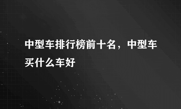 中型车排行榜前十名，中型车买什么车好