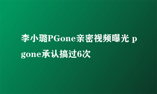 李小璐PGone亲密视频曝光 pgone承认搞过6次