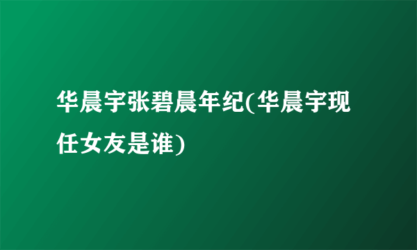 华晨宇张碧晨年纪(华晨宇现任女友是谁)