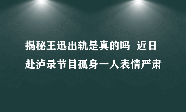 揭秘王迅出轨是真的吗  近日赴泸录节目孤身一人表情严肃