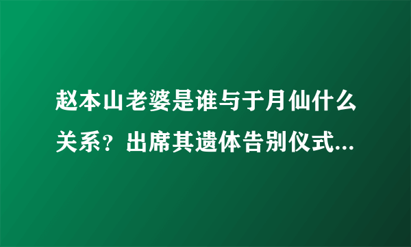 赵本山老婆是谁与于月仙什么关系？出席其遗体告别仪式痛哭鞠躬