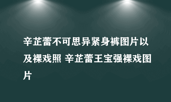 辛芷蕾不可思异紧身裤图片以及裸戏照 辛芷蕾王宝强裸戏图片