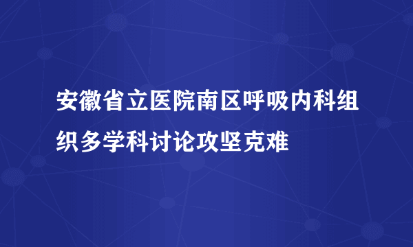 安徽省立医院南区呼吸内科组织多学科讨论攻坚克难