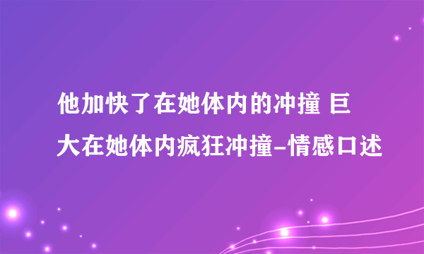 他加快了在她体内的冲撞 巨大在她体内疯狂冲撞-情感口述