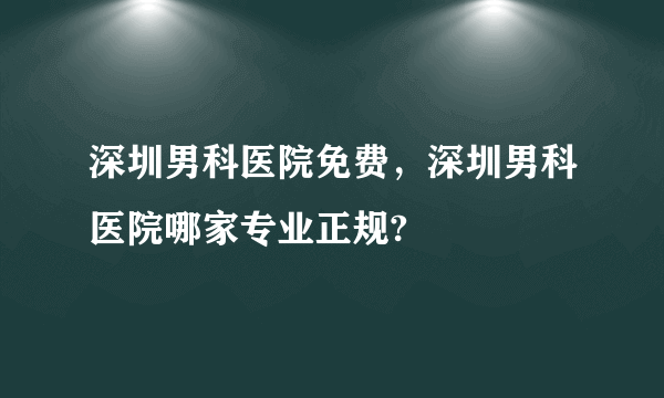 深圳男科医院免费，深圳男科医院哪家专业正规?