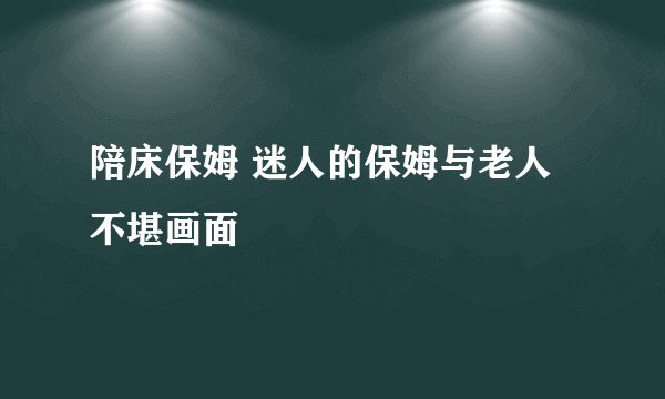 陪床保姆 迷人的保姆与老人不堪画面