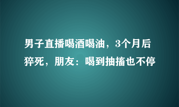 男子直播喝酒喝油，3个月后猝死，朋友：喝到抽搐也不停