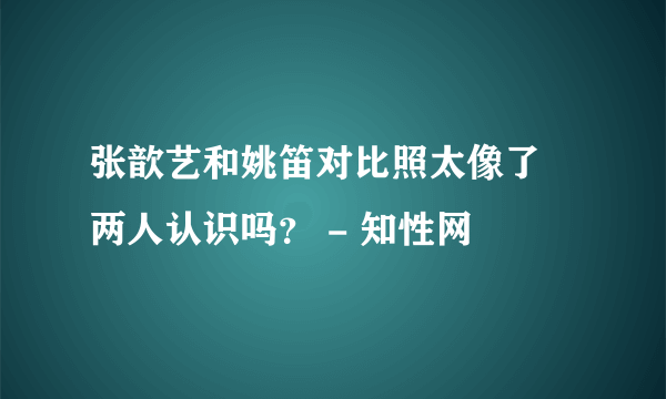 张歆艺和姚笛对比照太像了 两人认识吗？ - 知性网