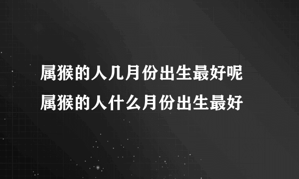 属猴的人几月份出生最好呢 属猴的人什么月份出生最好