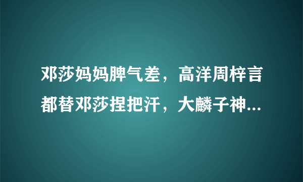 邓莎妈妈脾气差，高洋周梓言都替邓莎捏把汗，大麟子神模仿亮了