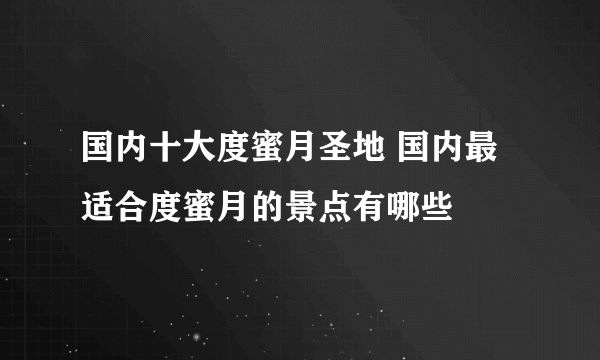 国内十大度蜜月圣地 国内最适合度蜜月的景点有哪些