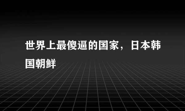 世界上最傻逼的国家，日本韩国朝鲜 