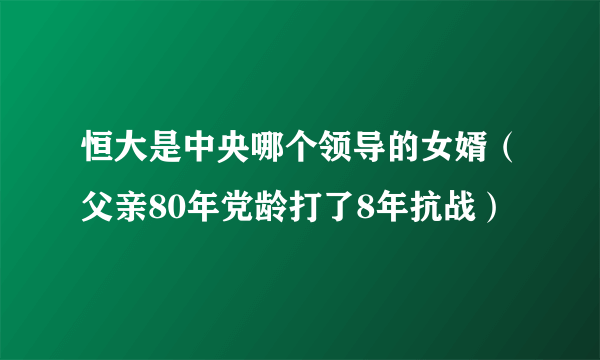 恒大是中央哪个领导的女婿（父亲80年党龄打了8年抗战）