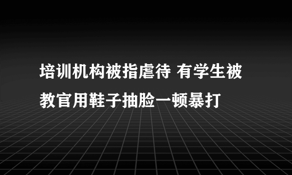 培训机构被指虐待 有学生被教官用鞋子抽脸一顿暴打