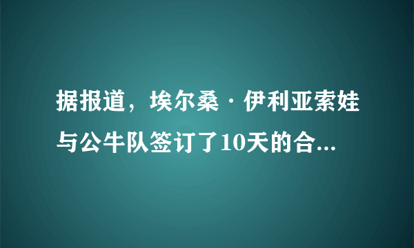 据报道，埃尔桑·伊利亚索娃与公牛队签订了10天的合同-知性