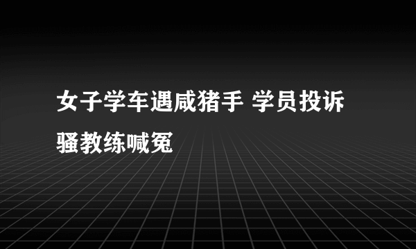 女子学车遇咸猪手 学员投诉骚教练喊冤