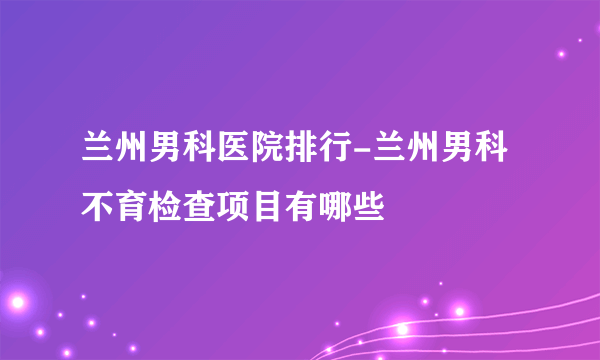 兰州男科医院排行-兰州男科不育检查项目有哪些