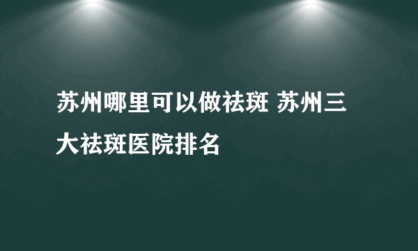 苏州哪里可以做祛斑 苏州三大祛斑医院排名