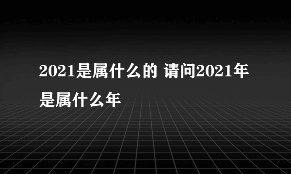 2021是属什么的 请问2021年是属什么年