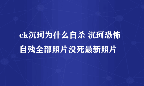 ck沉珂为什么自杀 沉珂恐怖自残全部照片没死最新照片