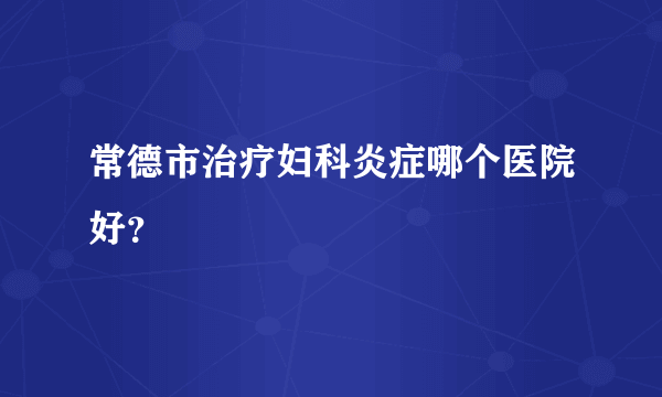 常德市治疗妇科炎症哪个医院好？