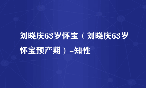 刘晓庆63岁怀宝（刘晓庆63岁怀宝预产期）-知性