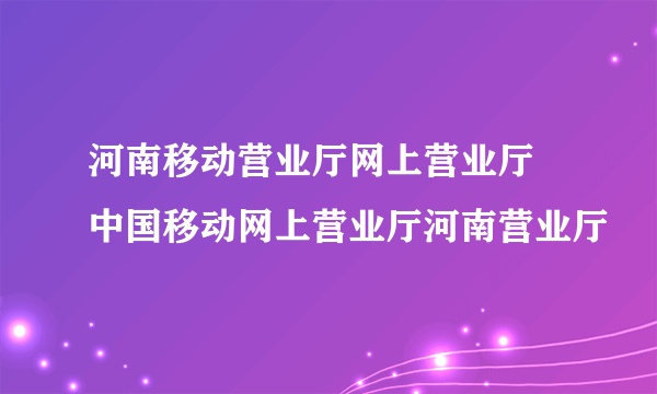 河南移动营业厅网上营业厅 中国移动网上营业厅河南营业厅