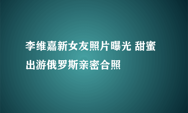 李维嘉新女友照片曝光 甜蜜出游俄罗斯亲密合照