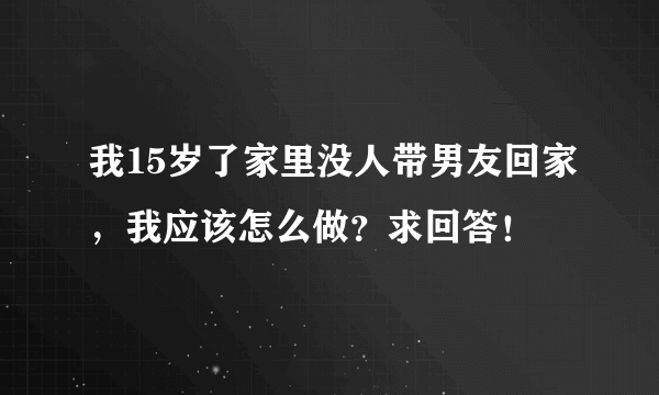 我15岁了家里没人带男友回家，我应该怎么做？求回答！