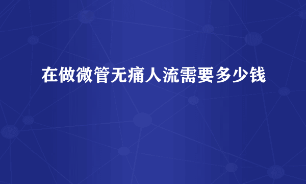 在做微管无痛人流需要多少钱