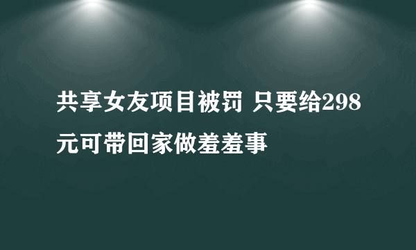 共享女友项目被罚 只要给298元可带回家做羞羞事