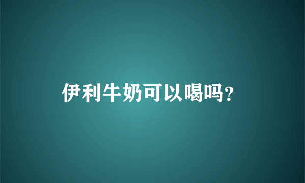 伊利牛奶可以喝吗？