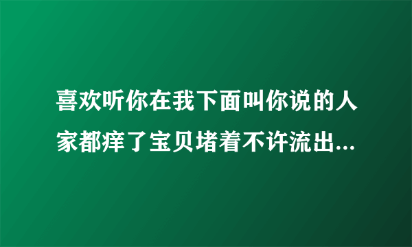 喜欢听你在我下面叫你说的人家都痒了宝贝堵着不许流出来情感口述