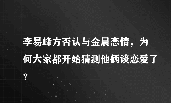 李易峰方否认与金晨恋情，为何大家都开始猜测他俩谈恋爱了？