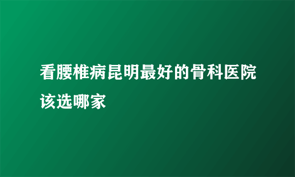 看腰椎病昆明最好的骨科医院该选哪家