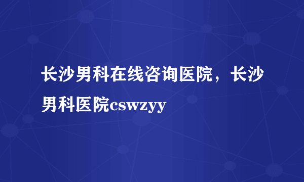 长沙男科在线咨询医院，长沙男科医院cswzyy