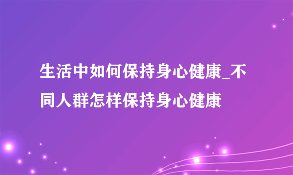 生活中如何保持身心健康_不同人群怎样保持身心健康