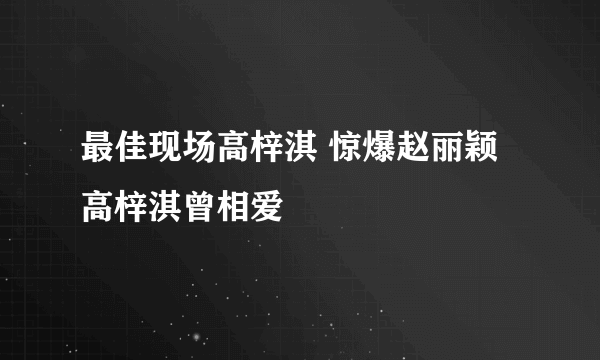 最佳现场高梓淇 惊爆赵丽颖高梓淇曾相爱