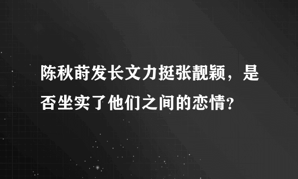 陈秋莳发长文力挺张靓颖，是否坐实了他们之间的恋情？